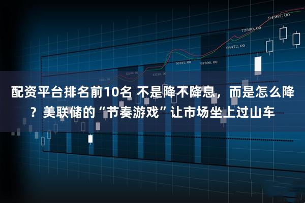 配资平台排名前10名 不是降不降息，而是怎么降？美联储的“节奏游戏”让市场坐上过山车