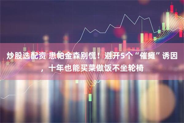 炒股选配资 患帕金森别慌！避开5个“催瘫”诱因，十年也能买菜做饭不坐轮椅