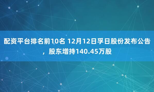 配资平台排名前10名 12月12日孚日股份发布公告，股东增持140.45万股