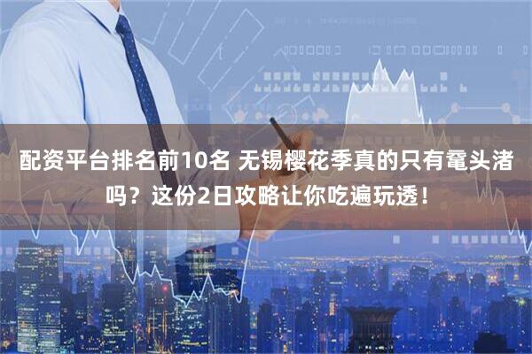 配资平台排名前10名 无锡樱花季真的只有鼋头渚吗？这份2日攻略让你吃遍玩透！