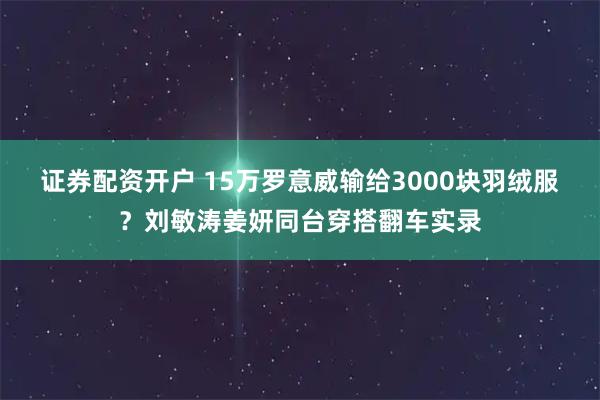 证券配资开户 15万罗意威输给3000块羽绒服？刘敏涛姜妍同台穿搭翻车实录