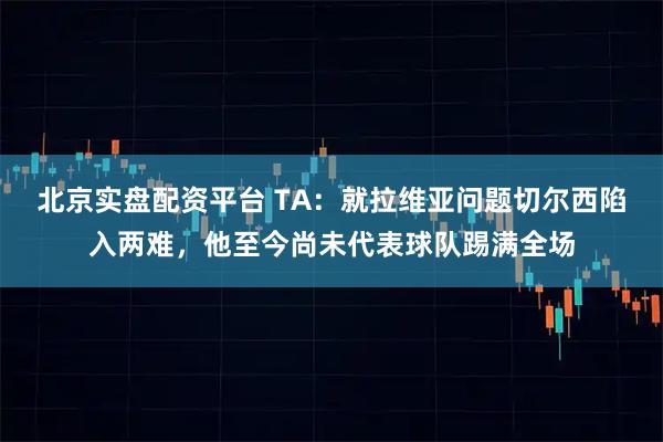 北京实盘配资平台 TA：就拉维亚问题切尔西陷入两难，他至今尚未代表球队踢满全场