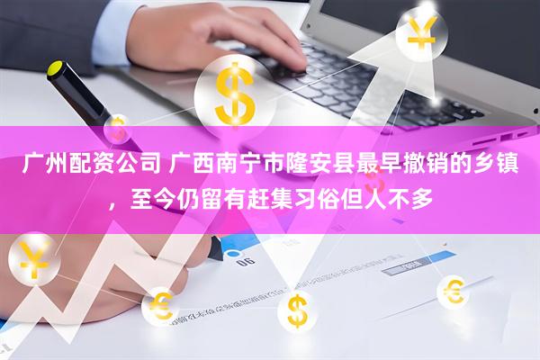 广州配资公司 广西南宁市隆安县最早撤销的乡镇，至今仍留有赶集习俗但人不多